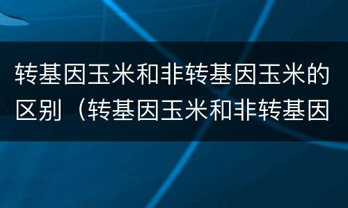 转基因玉米和非转基因玉米的区别（转基因玉米和非转基因玉米的区别的特征）