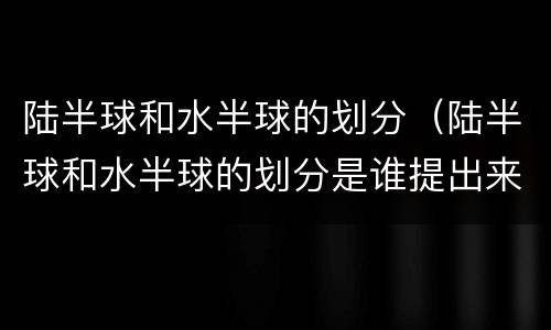 陆半球和水半球的划分（陆半球和水半球的划分是谁提出来的）