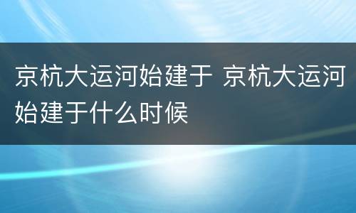 京杭大运河始建于 京杭大运河始建于什么时候