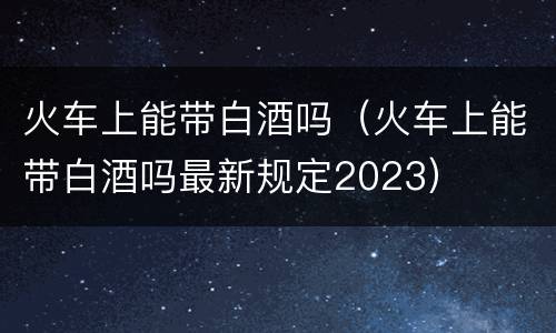 火车上能带白酒吗（火车上能带白酒吗最新规定2023）