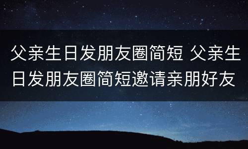 父亲生日发朋友圈简短 父亲生日发朋友圈简短邀请亲朋好友