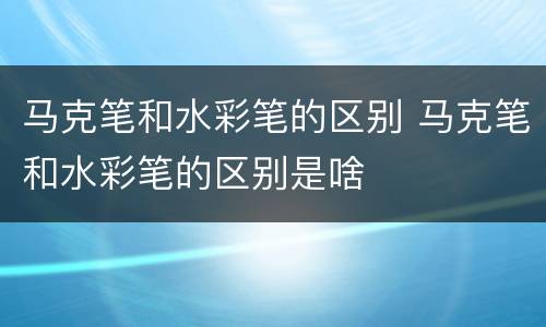 马克笔和水彩笔的区别 马克笔和水彩笔的区别是啥