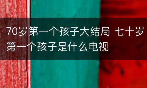 70岁第一个孩子大结局 七十岁第一个孩子是什么电视