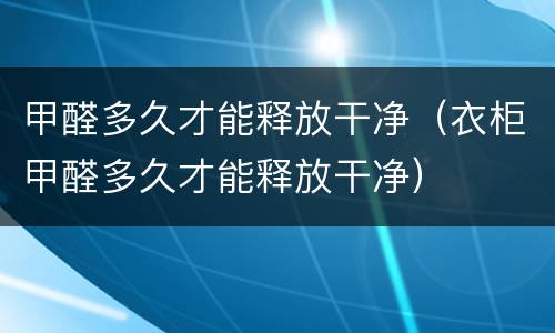 甲醛多久才能释放干净（衣柜甲醛多久才能释放干净）