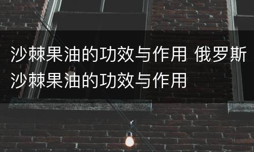 沙棘果油的功效与作用 俄罗斯沙棘果油的功效与作用