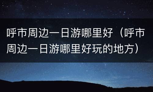 呼市周边一日游哪里好（呼市周边一日游哪里好玩的地方）