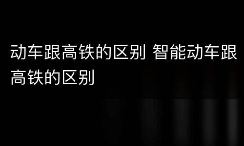 动车跟高铁的区别 智能动车跟高铁的区别