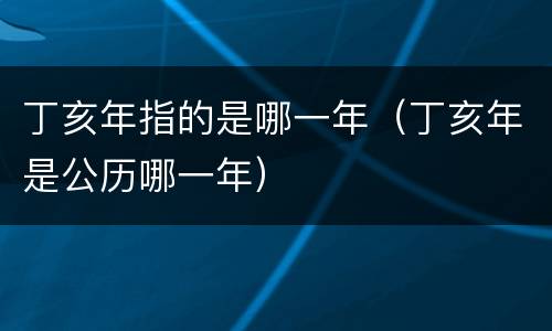 丁亥年指的是哪一年（丁亥年是公历哪一年）