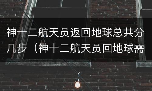 神十二航天员返回地球总共分几步（神十二航天员回地球需要多长时间）