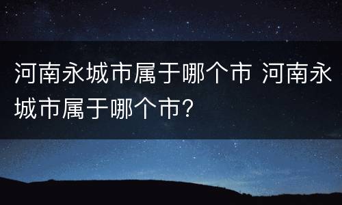 河南永城市属于哪个市 河南永城市属于哪个市?