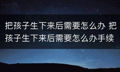 把孩子生下来后需要怎么办 把孩子生下来后需要怎么办手续