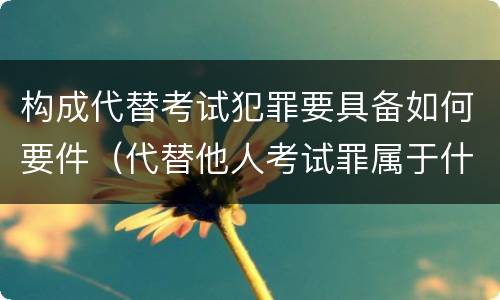 构成代替考试犯罪要具备如何要件（代替他人考试罪属于什么类犯罪）