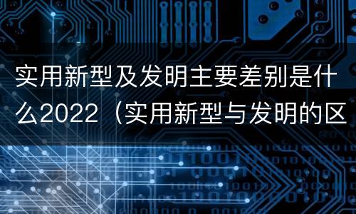 实用新型及发明主要差别是什么2022（实用新型与发明的区别有哪些）