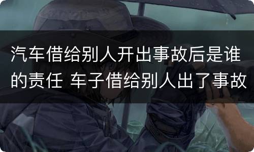 汽车借给别人开出事故后是谁的责任 车子借给别人出了事故谁的责任