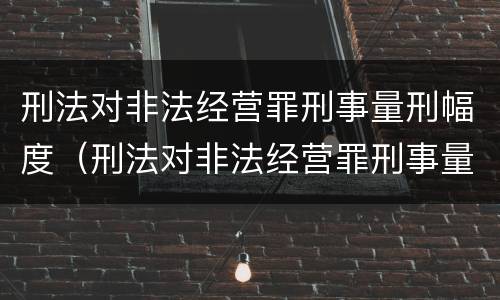 刑法对非法经营罪刑事量刑幅度（刑法对非法经营罪刑事量刑幅度的规定）