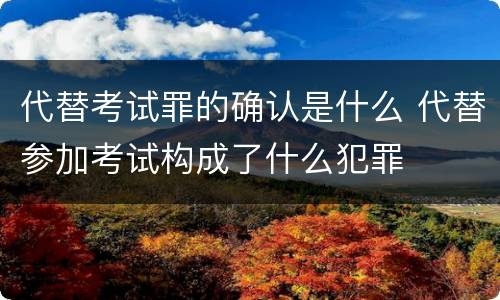 代替考试罪的确认是什么 代替参加考试构成了什么犯罪