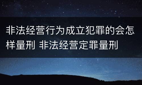 非法经营行为成立犯罪的会怎样量刑 非法经营定罪量刑