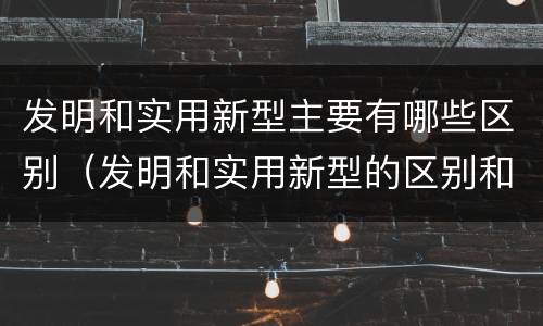 发明和实用新型主要有哪些区别（发明和实用新型的区别和联系有什么）