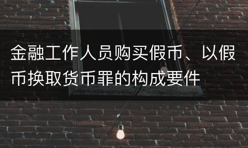 金融工作人员购买假币、以假币换取货币罪的构成要件