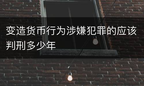 变造货币行为涉嫌犯罪的应该判刑多少年