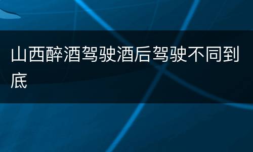 山西醉酒驾驶酒后驾驶不同到底