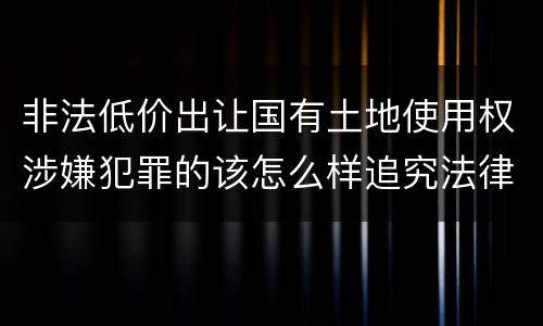 非法低价出让国有土地使用权涉嫌犯罪的该怎么样追究法律责任