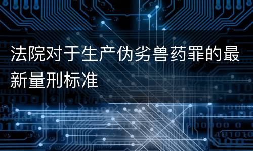 法院对于生产伪劣兽药罪的最新量刑标准