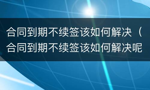 合同到期不续签该如何解决（合同到期不续签该如何解决呢）