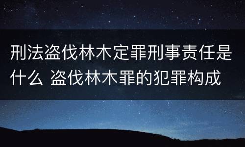 刑法盗伐林木定罪刑事责任是什么 盗伐林木罪的犯罪构成