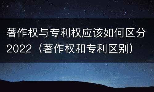 著作权与专利权应该如何区分2022（著作权和专利区别）