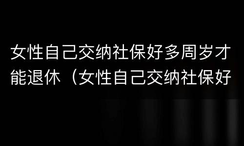 女性自己交纳社保好多周岁才能退休（女性自己交纳社保好多周岁才能退休了）