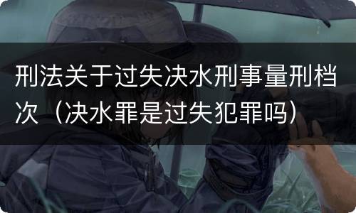 刑法关于过失决水刑事量刑档次（决水罪是过失犯罪吗）