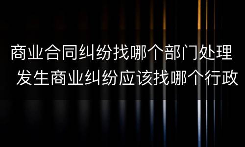 商业合同纠纷找哪个部门处理 发生商业纠纷应该找哪个行政部门