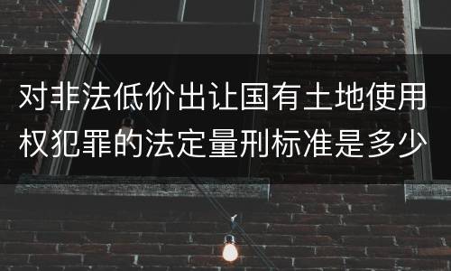 对非法低价出让国有土地使用权犯罪的法定量刑标准是多少