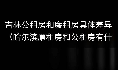 吉林公租房和廉租房具体差异（哈尔滨廉租房和公租房有什么区别）