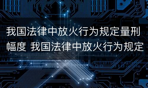 我国法律中放火行为规定量刑幅度 我国法律中放火行为规定量刑幅度最大的是