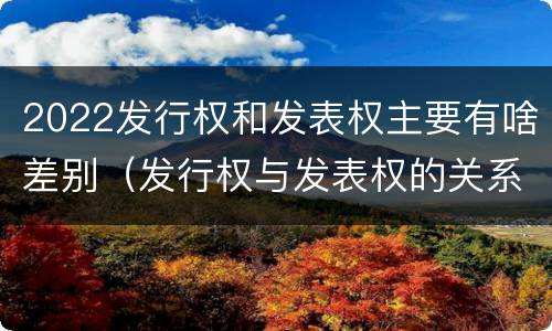 2022发行权和发表权主要有啥差别（发行权与发表权的关系）