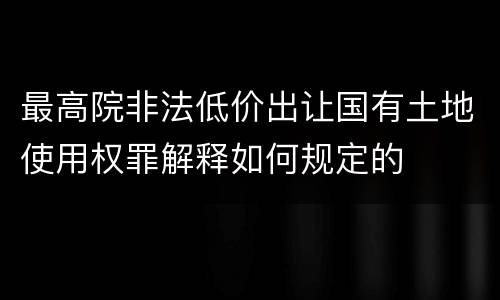 最高院非法低价出让国有土地使用权罪解释如何规定的