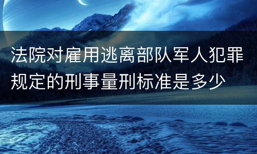 法院对雇用逃离部队军人犯罪规定的刑事量刑标准是多少