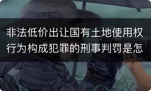 非法低价出让国有土地使用权行为构成犯罪的刑事判罚是怎样的