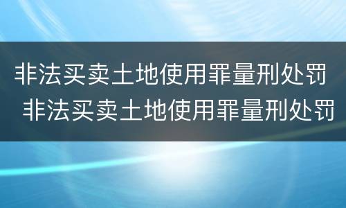 非法买卖土地使用罪量刑处罚 非法买卖土地使用罪量刑处罚标准