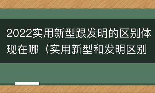 2022实用新型跟发明的区别体现在哪（实用新型和发明区别）