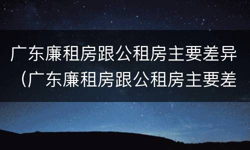 广东廉租房跟公租房主要差异（广东廉租房跟公租房主要差异是什么）