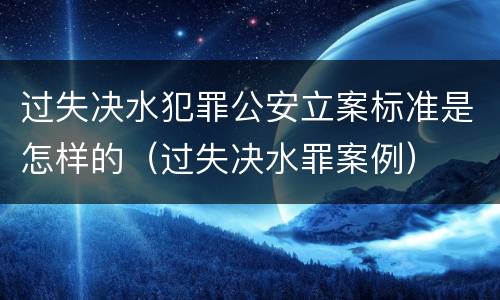 过失决水犯罪公安立案标准是怎样的（过失决水罪案例）