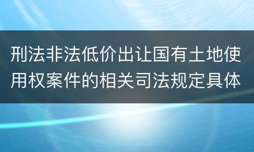 刑法非法低价出让国有土地使用权案件的相关司法规定具体有哪些主要内容