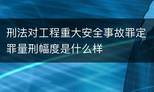 刑法对工程重大安全事故罪定罪量刑幅度是什么样