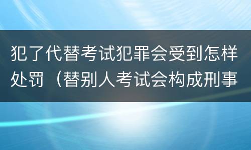 犯了代替考试犯罪会受到怎样处罚（替别人考试会构成刑事犯罪吗）