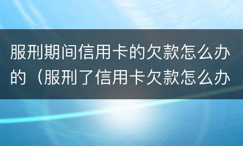 服刑期间信用卡的欠款怎么办的（服刑了信用卡欠款怎么办）