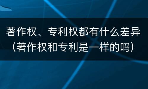 著作权、专利权都有什么差异（著作权和专利是一样的吗）