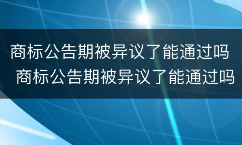 商标公告期被异议了能通过吗 商标公告期被异议了能通过吗